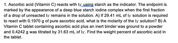 1. Ascorbic acid (Vitamin C) reacts with 13 using starch as the indicator. The endpoint is
marked by the appearance of a deep blue starch iodine complex when the first fraction
of a drop of unreacted 13 remains in the solution. A) If 29.41 mL of 13 solution is required
to react with 0.1970 g of pure ascorbic acid, what is the molarity of the 13- solution? B) A
Vitamin C tablet containing ascorbic acid plus an inert binder was ground to a powder
and 0.4242 g was titrated by 31.63 mL of 13. Find the weight percent of ascorbic acid in
the tablet.