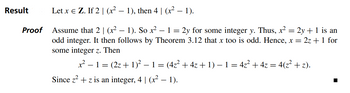 Result
Proof
Let x = Z. If 2 | (x² − 1), then 4 | (x² − 1).
-
Assume that 2 | (x² − 1). So x². - 1 = 2y for some integer y. Thus, x² = 2y + 1 is an
odd integer. It then follows by Theorem 3.12 that x too is odd. Hence, x = 2z + 1 for
some integer z. Then
x² − 1 = (2z + 1)² − 1 = (4z² + 4z + 1) − 1 = 4z² + 4z = 4(z² + z).
Since z² + z is an integer, 4 | (x² − 1).