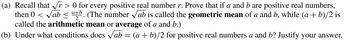 (a) Recall that √r> 0 for every positive real number r. Prove that if a and b are positive real numbers,
then 0 <√ab < atb. (The number √ab is called the geometric mean of a and b, while (a + b)/2 is
called the arithmetic mean or average of a and b.)
(b) Under what conditions does √ab = (a +b)/2 for positive real numbers a and b? Justify your answer.