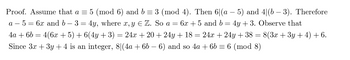 Proof. Assume that a = 5 (mod 6) and b = 3 (mod 4). Then 6|(a - 5) and 4|(b − 3). Therefore
a 5= 6x and b- 3 = 4y, where x, y E Z. So a = 6x +5 and b = 4y + 3. Observe that
4a + 6b = 4(6x + 5) + 6(4y + 3) = 24x +20 +24y + 18 = 24x + 24y + 38 = 8(3x + 3y + 4) + 6.
Since 3x + 3y + 4 is an integer, 8|(4a + 6b − 6) and so 4a + 6b = 6 (mod 8)