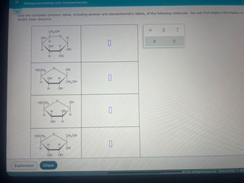 Naming and drawing cyclic monosaccharides
Give the complete common name, including anomer and stereochemistry labels, of the following molecules. You will find helpful information in
ALEKS Data resource.
CH2OH
OH
H
H
OH
H
H
OH
H
OH
HOCH2
OH
OH
H
H
CH₂OH
H
OH
HOCH2
OH
H
OH
D
H
H
OH
H
HOCH2
CH, OH
H
H
H
OH
OH OH
Explanation
Check
α
B
Y
x
G
Even Muxiam Hill LLC. All Rights Reserved. Terms of Use | Priv