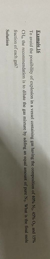 Example 16
To avoid the possibility of explosion in a vessel containing gas having the composition of 40% N2, 45% O2, and 15%
CH4, the recommendation is to dilute the gas mixture by adding an equal amount of pure N2. What is the final mole
fraction of each gaś?
Solution
