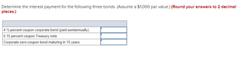 ### Bond Interest Payment Calculation

In this section, you will learn to determine the interest payment for various types of bonds. We will use a par value of $1,000 and round our results to two decimal places.

#### Types of Bonds and Their Interest Payments:

1. **4 ½ Percent Coupon Corporate Bond (Paid Semiannually)**
    - **Interest Payment Calculation:**
      - Annual interest rate: 4.5%
      - Par value: $1,000
      - Since it is paid semiannually, divide the annual rate by 2.
      - \( \text{Semiannual Interest Payment} = \frac{4.5\% \times \$1,000}{2} \)

2. **5.15 Percent Coupon Treasury Note**
    - **Interest Payment Calculation:**
      - Annual interest rate: 5.15%
      - Par value: $1,000
      - Treasury notes typically pay interest semiannually.
      - \( \text{Semiannual Interest Payment} = \frac{5.15\% \times \$1,000}{2} \)

3. **Corporate Zero-Coupon Bond Maturing in 15 Years**
    - **Interest Payment Calculation:**
      - Zero-coupon bonds do not pay periodic interest.
      - They are sold at a discount and mature at par value.
      - **Annual Interest Equivalent** can be derived for comparison but typically not relevant for a standard periodic interest calculation.
      
Let's calculate each of these:

1. **4 ½ Percent Coupon Corporate Bond (Paid Semiannually)**
    - Semiannual interest = \( \frac{4.5 \% \times \$1,000}{2} = \$22.50 \)
    
2. **5.15 Percent Coupon Treasury Note**
    - Semiannual interest = \( \frac{5.15 \% \times \$1,000}{2} = \$25.75 \)
    
3. **Corporate Zero-Coupon Bond Maturing in 15 Years**
    - No periodic interest payment; it is sold at a discount.

These interest amounts are calculated based on the given par value and annual coupon rate assuming semiannual payments where applicable. Zero-coupon bonds do not provide periodic interest payments but instead compensate by offering a return at maturity when the bond is redeemed at par value.

By understanding these calculations, you can better comprehend the benefits and cost differences among various bond types.