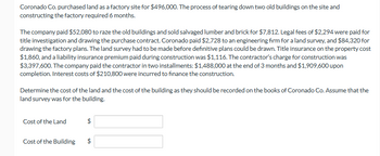 Coronado Co. purchased land as a factory site for $496,000. The process of tearing down two old buildings on the site and
constructing the factory required 6 months.
The company paid $52,080 to raze the old buildings and sold salvaged lumber and brick for $7,812. Legal fees of $2,294 were paid for
title investigation and drawing the purchase contract. Coronado paid $2,728 to an engineering firm for a land survey, and $84,320 for
drawing the factory plans. The land survey had to be made before definitive plans could be drawn. Title insurance on the property cost
$1,860, and a liability insurance premium paid during construction was $1,116. The contractor's charge for construction was
$3,397,600. The company paid the contractor in two installments: $1,488,000 at the end of 3 months and $1,909,600 upon
completion. Interest costs of $210,800 were incurred to finance the construction.
Determine the cost of the land and the cost of the building as they should be recorded on the books of Coronado Co. Assume that the
land survey was for the building.
Cost of the Land
Cost of the Building
$
VA
tA