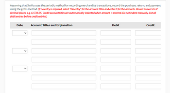 Assuming that Swifty uses the periodic method for recording merchandise transactions, record the purchase, return, and payment using the gross method. *(If no entry is required, select "No entry" for the account titles and enter 0 for the amounts. Round answers to 2 decimal places, e.g., 6,578.25. Credit account titles are automatically indented when amount is entered. Do not indent manually. List all debit entries before credit entries.)*

| Date | Account Titles and Explanation | Debit | Credit |
|------|--------------------------------|-------|--------|
|      |                                |       |        |
|      |                                |       |        |
|      |                                |       |        |

This table layout is used to organize and record financial transactions. Fields include the transaction date, account titles with explanations, and columns for debit and credit entries. It follows the accounting guidelines for recording transactions under the periodic inventory system using the gross method.