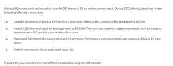 Marigold Corporation is authorized to issue 46,000 shares of $5 par value common stock. During 2025, Marigold took part in the
following selected transactions.
a.
b.
C.
d.
Issued 5,000 shares of stock at $49 per share, less costs related to the issuance of the stock totaling $5,400.
Issued 1,200 shares of stock for land appraised at $46,000. The stock was actively traded on a national stock exchange at
approximately $50 per share on the date of issuance.
Purchased 480 shares of treasury stock at $44 per share. The treasury shares purchased were issued in 2021 at $41 per
share.
Retired the treasury shares purchased in part (c).
Prepare the journal entries to record these transactions using the cost method.