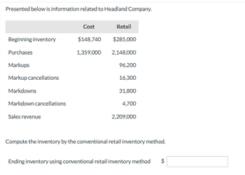 Presented below is information related to Headland Company.

|                    | Cost       | Retail     |
|--------------------|------------|------------|
| **Beginning inventory** | $148,740   | $285,000   |
| **Purchases**           | 1,359,000  | 2,148,000  |
| **Markups**             |            | 96,200     |
| **Markup cancellations**|            | 16,300     |
| **Markdowns**           |            | 31,800     |
| **Markdown cancellations**|          | 4,700      |
| **Sales revenue**       |            | 2,209,000  |

Compute the inventory by the conventional retail inventory method.

**Ending inventory using conventional retail inventory method**: $ [ ]