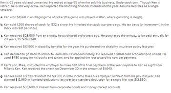 Ken is 63 years old and unmarried. He retired at age 55 when he sold his business, Understock.com. Though Ken is
retired, he is still very active. Ken reported the following financial information this year. Assume Ken files as a single
taxpayer.
a. Ken won $1,560 in an illegal game of poker (the game was played in Utah, where gambling is illegal).
b. Ken sold 1,360 shares of stock for $32 a share. He inherited the stock two years ago. His tax basis (or investment) in the
stock was $31 per share.
c. Ken received $28,600 from an annuity he purchased eight years ago. He purchased the annuity, to be paid annually for
20 years, for $240,240.
d. Ken received $13,900 in disability benefits for the year. He purchased the disability insurance policy last year.
e. Ken decided to go back to school to learn about European history. He received a $860 cash scholarship to attend. He
used $480 to pay for his books and tuition, and he applied the rest toward his new car payment.
f. Ken's son, Mike, instructed his employer to make half of his final paycheck of the year payable to Ken as a gift from
Mike to Ken. Ken received the check on December 30 in the amount of $1,640.
g. Ken received a $790 refund of the $3,960 in state income taxes his employer withheld from his pay last year. Ken
claimed $12,960 in itemized deductions last year (the standard deduction for a single filer was $12,550).
h. Ken received $33,600 of interest from corporate bonds and money market accounts.