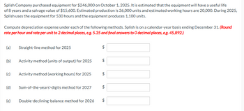 Splish Company purchased equipment for $246,000 on October 1, 2025. It is estimated that the equipment will have a useful life
of 8 years and a salvage value of $15,600. Estimated production is 36,000 units and estimated working hours are 20,000. During 2025,
Splish uses the equipment for 530 hours and the equipment produces 1,100 units.
Compute depreciation expense under each of the following methods. Splish is on a calendar-year basis ending December 31. (Round
rate per hour and rate per unit to 2 decimal places, e.g. 5.35 and final answers to O decimal places, e.g. 45,892.)
(a)
(b)
(c)
Straight-line method for 2025
(e)
Activity method (units of output) for 2025
Activity method (working hours) for 2025
(d) Sum-of-the-years'-digits method for 2027
Double-declining-balance method for 2026
$
$
$
$
GA
$
GA