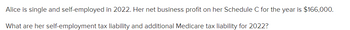 Alice is single and self-employed in 2022. Her net business profit on her Schedule C for the year is $166,000.
What are her self-employment tax liability and additional Medicare tax liability for 2022?