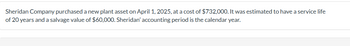 Sheridan Company purchased a new plant asset on April 1, 2025, at a cost of $732,000. It was estimated to have a service life
of 20 years and a salvage value of $60,000. Sheridan' accounting period is the calendar year.