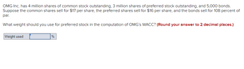 OMG Inc. has 4 million shares of common stock outstanding, 3 million shares of preferred stock outstanding, and 5,000 bonds.
Suppose the common shares sell for $17 per share, the preferred shares sell for $16 per share, and the bonds sell for 108 percent of
par.
What weight should you use for preferred stock in the computation of OMG's WACC? (Round your answer to 2 decimal places.)
Weight used
%