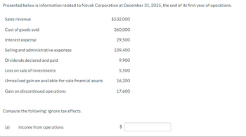 Presented below is information related to Novak Corporation at December 31, 2025, the end of its first year of operations.
Sales revenue
Cost of goods sold
Interest expense
Selling and administrative expenses
Dividends declared and paid
Loss on sale of investments
Unrealized gain on available-for-sale financial assets
Gain on discontinued operations
Compute the following: Ignore tax effects.
(a)
Income from operations
$532,000
360,000
29,500
109,400
9,900
5,500
16,200
17,600
$
GA