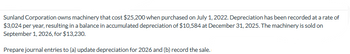 **Sunland Corporation’s Machinery Depreciation and Sale:**

Sunland Corporation owns machinery that cost $25,200 when purchased on July 1, 2022. Depreciation has been recorded at a rate of $3,024 per year, resulting in a balance in accumulated depreciation of $10,584 at December 31, 2025. The machinery is sold on September 1, 2026, for $13,230.

**Tasks:**

1. **Update Depreciation for 2026:**
   - Prepare the necessary journal entries to account for the depreciation expense up until the sale date in 2026.

2. **Record the Sale:**
   - Document the journal entries required to record the sale of the machinery.
