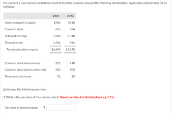 For a recent 2-year period, the balance sheet of Bramble Company showed the following stockholders' equity data at December 31 (in
millions).
Additional paid-in capital
Common stock
Retained earnings
Treasury stock
Total stockholders' equity
Common stock shares issued
Common stock shares authorized
Treasury stock shares
(a) Answer the following questions.
2025
Par value of common stock $
$900
663
7,200
1,764
221
500
2024
36
$810
654
$6,999 $5,878
5,310
896
218
500
28
1. What is the par value of the common stock? (Round par value to 2 decimal places, e.g. 3.15.)