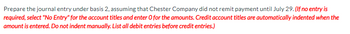 Prepare the journal entry under basis 2, assuming that Chester Company did not remit payment until July 29. (If no entry is
required, select "No Entry" for the account titles and enter O for the amounts. Credit account titles are automatically indented when the
amount is entered. Do not indent manually. List all debit entries before credit entries.)