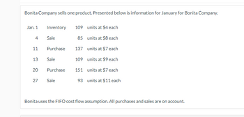 Bonita Company sells one product. Presented below is information for January for Bonita Company.

**Transactions:**

- **Jan. 1**
  - **Inventory**: 109 units at $4 each

- **Jan. 4**
  - **Sale**: 85 units at $8 each

- **Jan. 11**
  - **Purchase**: 137 units at $7 each

- **Jan. 13**
  - **Sale**: 109 units at $9 each

- **Jan. 20**
  - **Purchase**: 151 units at $7 each

- **Jan. 27**
  - **Sale**: 93 units at $11 each

**Additional Information:**

Bonita uses the FIFO (First-In, First-Out) cost flow assumption. All purchases and sales are on account.