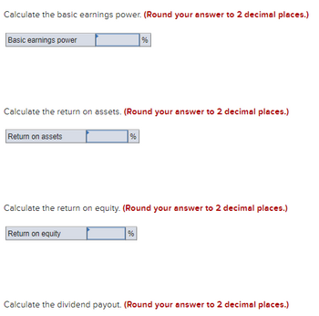 Calculate the basic earnings power. (Round your answer to 2 decimal places.)
Basic earnings power
Calculate the return on assets. (Round your answer to 2 decimal places.)
Return on assets
%
Return on equity
%
Calculate the return on equity. (Round your answer to 2 decimal places.)
%
Calculate the dividend payout. (Round your answer to 2 decimal places.)