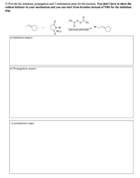 5) Provide the initiation, propagation and 3 termination steps for the reaction. You don't have to show the
radical initiator in your mechanism and you can start from bromine instead of NBS for the initiation
step.
Ph
Ph
N-Br
(benzoyl peroxide)
(Br2)
a) Initiation step(s)
b) Propagation step(s)
c) termination steps
