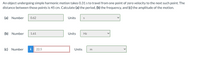 An object undergoing simple harmonic motion takes 0.31 s to travel from one point of zero velocity to the next such point. The
distance between those points is 45 cm. Calculate (a) the period, (b) the frequency, and (c) the amplitude of the motion.
(a) Number
0.62
Units
(b) Number
1.61
Units
Hz
(c) Number
i
22.5
Units

