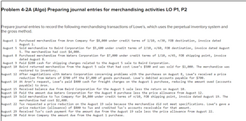 Problem 4-2A (Algo) Preparing journal entries for merchandising activities LO P1, P2
Prepare journal entries to record the following merchandising transactions of Lowe's, which uses the perpetual inventory system and
the gross method.
August 1 Purchased merchandise from Aron Company for $8,000 under credit terms of 1/10, n/30, FOB destination, invoice dated
August 1.
August 5 Sold merchandise to Baird Corporation for $5,600 under credit terms of 2/10, n/60, FOB destination, invoice dated August
5. The merchandise had cost $4,000.
August 8 Purchased merchandise from Waters Corporation for $7,000 under credit terms of 1/10, n/45, FOB shipping point, invoice
dated August 8.
August 9 Paid $280 cash for shipping charges related to the August 5 sale to Baird Corporation.
August 10 Baird returned merchandise from the August 5 sale that had cost Lowe's $500 and was sold for $1,000. The merchandise was
restored to inventory.
August 12 After negotiations with Waters Corporation concerning problems with the purchases on August 8, Lowe's received a price
reduction from Waters of $700 off the $7,000 of goods purchased. Lowe's debited accounts payable for $700.
August 14 At Aron's request, Lowe's paid $400 cash for freight charges on the August 1 purchase, reducing the amount owed (accounts
payable) to Aron.
August 15 Received balance due from Baird Corporation for the August 5 sale less the return on August 10.
August 18 Paid the amount due Waters Corporation for the August 8 purchase less the price allowance from August 12.
August 19
Sold merchandise to Tux Company for $4,800 under credit terms of n/10, FOB shipping point, invoice dated August 19. The
merchandise had cost $2,400.
August 22 Tux requested a price reduction on the August 19 sale because the merchandise did not meet specifications. Lowe's gave a
price reduction (allowance) of $800 to Tux and credited Tux's accounts receivable for that amount.
August 29 Received Tux's cash payment for the amount due from the August 19 sale less the price allowance from August 22.
August 30 Paid Aron Company the amount due from the August 1 purchase.