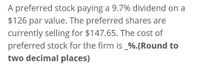 A preferred stock paying a 9.7% dividend on a
$126 par value. The preferred shares are
currently selling for $147.65. The cost of
preferred stock for the firm is _%.(Round to
two decimal places)
