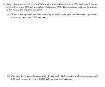 3. Asset 1 has an expected return of 10% with a standard deviation of 25%, and asset 2 has an
expected return of 15% and a standard deviation of 35%. The covariance between the returns
is 0.0175 and the risk-free rate is 8%.
(a) What is the optimal portfolio consisting of risky assets and risk-free asset if you want
an average return of 0.10? Answer.
(b) Can you find a portfolio consisting of risky and risk-free assets with average return of
0.10 and variance of return 0.009? Why or why not? Answer.