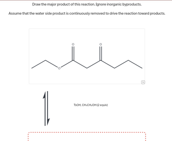 Draw the major product of this reaction. Ignore inorganic byproducts.
Assume that the water side product is continuously removed to drive the reaction toward products.
O
TSOH, CH3CH₂OH (2 equiv)
Q