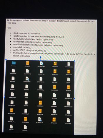 Write a program to take the name of a file in the root directory and extract its contents to your
local disk.
Hint:
•
•
Sector number to byte offset
Sector number to next sector number (using the FAT)
readCluster(clusterNumber) -> bytes array
readSector(sectorNumber) -> bytes array
readFromSector(sectorNumber, bytes) -> bytes array
read MBR -> boot_t
getRootDirEntries()-> dir_entry_t[]
findRootDirEntry(string filename, dir_entry_t entries[])-> dir_entry_t // This has to do a
search with a loop
.fseventsd
ATTRIB.EXE
AUTOEXEC.BAT
CHKDSK.EXE
COMMAND.COM
CONFIG.SYS
COUNTRY.SYS
COUNTRY.TX
DEBUG.EXE
DEFRAG.EXE
DEFRAG.HL
DOSSETUP.INI
DRVSPACE.BIN
EDIT.COM
EGA.CP
EGA2.CP
EGA3.CP
EMM386.EX
EXPAND.EXE
FDISK.EXE
FORMAT.COM
IO.SYS
ISO.CP
KEYB.COM
KEYBOARD.SYS
KEYBRD2.SY
MEM.EX
MSCDEX.EXE
MSDOS.SYS
NETWORKS.TXT
NLSFUNC.EXE
PACKING.LST
QBASIC.EXE
README.TXT
REPLACE.EX
RESTORE.EX
SCANDISK.EXE
SCANDISK.INI
SETUP.EXE
SETUP.MSG
SYS.COM
XCOPY.EX