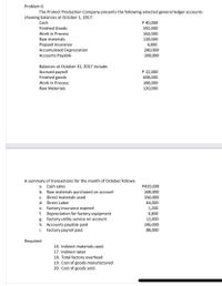 Problem 6
The Protect Production Company presents the following selected general ledger accounts
showing balances at October 1, 2017:
Cash
P 40,000
Finished Goods
592,000
Work in Process
Raw materials
Prepaid Insurance
Accumulated Depreciation
Accounts Payable
164,000
128,000
4,000
280,000
108,000
Balances at October 31, 2017 include:
Accrued payroll
Finished goods
P 12,000
608,000
188,000
120,000
Work in Process
Raw Materials
A summary of transactions for the month of October follows:
a. Cash sales
b. Raw materials purchased on account
c. Direct materials used
P420,000
168,000
156,000
64,000
1,200
d. Direct Labor
e. Factory insurance expired
f. Depreciation for factory equipment
g. Factory utility service on account
h. Accounts payable paid
Factory payroll paid
6,800
12,000
196,000
88,000
i.
Required:
16. Indirect materials used.
17. Indirect labor
18. Total factory overhead
19. Cost of goods manufactured
20. Cost of goods sold.
