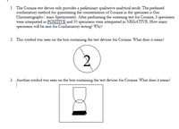 1. The Cocaine test device only provides a preliminary qualitative analytical result. The preferred
confirmatory method for quantitating the concentration of Cocaine in the specimen is Gas
Chromatography/ mass Spectrometry. After performing the screening test for Cocaine, 3 specimens
were interpreted as POSITIVE and 10 specimens were interpreted as NEGATIVE. How many
specimens will be sent for Confirmatory testing? Why?
2. This symbol was seen on the box containing the test devices for Cocaine. What does it mean?
3. Another symbol was seen on the box containing the test devices for Cocaine. What does it mean?
