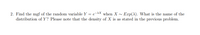 2. Find the mgf of the random variable Y = e-AX when X ~ Exp(A). What is the name of the
distribution of Y? Please note that the density of X is as stated in the previous problem.
