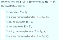 Let R be a ring and f: R → R be defined by f(x) = x³.
Check All that are correct.
fis onto when R = Zg.
fis a group homomorphism for (R = Z5,+).
f is one-to-one when R = Z7.
f is not onto when R= Z3.
fis a ring homomorphism for (R = Z3,+, . ).
f is a group homomorphism for (R = Z3,+).
