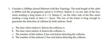 1. Consider a 10Mbps shared Ethernet with Bus Topology. The total length of the cable
is 2000m and the propagation speed is 2x10 m/s. Station A, on one side of the bus,
starts sending a long frame at t₁ = 0. Station C, on the other side of the Bus starts
sending a long frame at time t2 = 3usec. The size of the frame is long enough to
guarantee the detection of collision by both stations. Find:
a. The time when station C detects the collision, t3.
b. The time when station A detects the collision, ts.
c. The number of bits station A has sent before detecting the collision.
d. The number of bits stations C has sent before detecting the collision