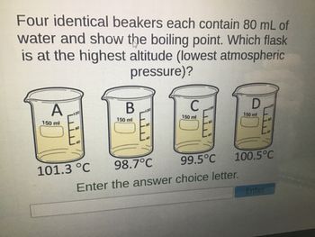 Four identical beakers each contain 80 mL of
water and show the boiling point. Which flask
is at the highest altitude (lowest atmospheric
pressure)?
A
150 ml
120
80
B
101.3 °C
150 ml
120
80
C
150 ml
80
40
98.7°C
99.5°C
Enter the answer choice letter.
D
150 ml
100.5°C
Enter