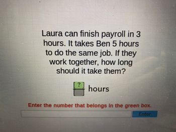 Laura can finish payroll in 3
hours. It takes Ben 5 hours
to do the same job. If they
work together, how long
should it take them?
hours
?
Enter the number that belongs in the green box.
Enter