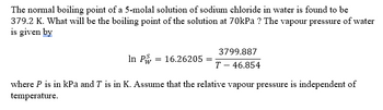 The normal boiling point of a 5-molal solution of sodium chloride in water is found to be
379.2 K. What will be the boiling point of the solution at 70kPa ? The vapour pressure of water
is given by
In P
=
16.26205
3799.887
T - 46.854
where P is in kPa and T is in K. Assume that the relative vapour pressure is independent of
temperature.