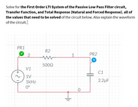 Solve for the First Order LTI System of the Passive Low Pass Filter circuit,
Transfer Function, and Total Response (Natural and Forced Response), all of
the values that need to be solved of the circuit below. Also explain the waveform
of the circuit.
PR1
R2
1
PR2
5002
V1
C1
1V
1kHz
2.2µF
0°
(+
