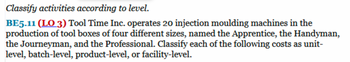 Classify activities according to level.
BE5.11 (LO 3) Tool Time Inc. operates 20 injection moulding machines in the
production of tool boxes of four different sizes, named the Apprentice, the Handyman,
the Journeyman, and the Professional. Classify each of the following costs as unit-
level, batch-level, product-level, or facility-level.