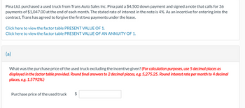 Pina Ltd. purchased a used truck from Trans Auto Sales Inc. Pina paid a $4,500 down payment and signed a note that calls for 36
payments of $1,047.00 at the end of each month. The stated rate of interest in the note is 4%. As an incentive for entering into the
contract, Trans has agreed to forgive the first two payments under the lease.
Click here to view the factor table PRESENT VALUE OF 1.
Click here to view the factor table PRESENT VALUE OF AN ANNUITY OF 1.
(a)
What was the purchase price of the used truck excluding the incentive given? (For calculation purposes, use 5 decimal places as
displayed in the factor table provided. Round final answers to 2 decimal places, e.g. 5,275.25. Round interest rate per month to 4 decimal
places, e.g. 1.5792%.)
Purchase price of the used truck
LA