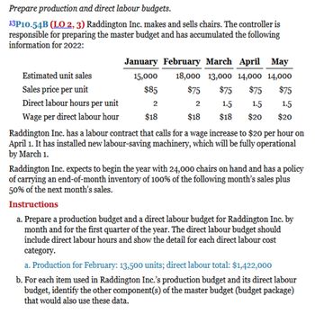 Prepare production and direct labour budgets.
13P10.54B (LO 2, 3) Raddington Inc. makes and sells chairs. The controller is
responsible for preparing the master budget and has accumulated the following
information for 2022:
January February March April May
18,000 13,000 14,000 14,000
$75
$75 $75
$75
2
1.5
1.5
1.5
$18
$18 $20
$20
Estimated unit sales
Sales price per unit
Direct labour hours per unit
Wage per direct labour hour
Raddington Inc. has a labour contract that calls for a wage increase to $20 per hour on
April 1. It has installed new labour-saving machinery, which will be fully operational
by March 1.
15,000
$85
2
$18
Raddington Inc. expects to begin the year with 24,000 chairs on hand and has a policy
of carrying an end-of-month inventory of 100% of the following month's sales plus
50% of the next month's sales.
Instructions
a. Prepare a production budget and a direct labour budget for Raddington Inc. by
month and the first quarter of the year. The direct labour budget should
include direct labour hours and show the detail for each direct labour cost
category.
a. Production for February: 13,500 units; direct labour total: $1,422,000
b. For each item used in Raddington Inc.'s production budget and its direct labour
budget, identify the other component(s) of the master budget (budget package)
that would also use these data.