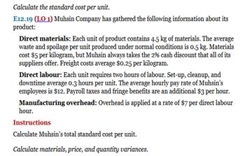 Calculate the standard cost per unit.
E12.19 (LO 1) Muhsin Company has gathered the following information about its
product:
Direct materials: Each unit of product contains 4.5 kg of materials. The average
waste and spoilage per unit produced under normal conditions is 0.5 kg. Materials
cost $5 per kilogram, but Muhsin always takes the 2% cash discount that all of its
suppliers offer. Freight costs average $0.25 per kilogram.
Direct labour: Each unit requires two hours of labour. Set-up, cleanup, and
downtime average 0.3 hours per unit. The average hourly pay rate of Muhsin's
employees is $12. Payroll taxes and fringe benefits are an additional $3 per hour.
Manufacturing overhead: Overhead is applied at a rate of $7 per direct labour
hour.
Instructions
Calculate Muhsin's total standard cost per unit.
Calculate materials, price, and quantity variances.