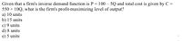 Given that a firm's inverse demand function is P = 100 – 5Q and total cost is given by C =
550 + 10Q, what is the firm's profit-maximizing level of output?
a) 10 units
b) 15 units
c) 9 units
d) 8 units
e) 5 units
-
