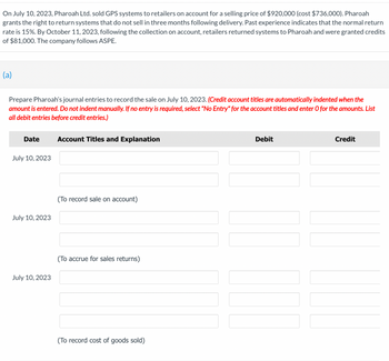 On July 10, 2023, Pharoah Ltd. sold GPS systems to retailers on account for a selling price of $920,000 (cost $736,000). Pharoah
grants the right to return systems that do not sell in three months following delivery. Past experience indicates that the normal return
rate is 15%. By October 11, 2023, following the collection on account, retailers returned systems to Pharoah and were granted credits
of $81,000. The company follows ASPE.
(a)
Prepare Pharoah's journal entries to record the sale on July 10, 2023. (Credit account titles are automatically indented when the
amount is entered. Do not indent manually. If no entry is required, select "No Entry" for the account titles and enter O for the amounts. List
all debit entries before credit entries.)
Date
July 10, 2023
July 10, 2023
July 10, 2023
Account Titles and Explanation
(To record sale on account)
(To accrue for sales returns)
(To record cost of goods sold)
Debit
||||||||
Credit