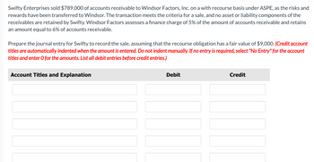 Swifty Enterprises sold $789,000 of accounts receivable to Windsor Factors, Inc. on a with recourse basis under ASPE, as the risks and
rewards have been transferred to Windsor. The transaction meets the criteria for a sale, and no asset or liability components of the
receivables are retained by Swifty. Windsor Factors assesses a finance charge of 5% of the amount accounts receivable and retains
an amount equal to 6% of accounts receivable.
Prepare the journal entry for Swifty to record the sale, assuming that the recourse obligation has a fair value of $9,000. (Credit account
titles are automatically indented when the amount is entered. Do not indent manually. If no entry is required, select "No Entry" for the account
titles and enter O for the amounts. List all debit entries before credit entries.)
Account Titles and Explanation
Debit
Credit