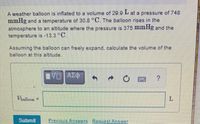 A weather balloon is inflated to a volume of 29.9 L at a pressure of 748
mmHg and a temperature of 30.8 °C. The balloon rises in the
atmosphere to an altitude where the pressure is 375 ImmHg and the
temperature is -13.3 °C.
Assuming the balloon can freely expand, calculate the volume of the
balloon at this altitude.
Vialloon =
%3D
Submit
Previous Answers Request Answer
