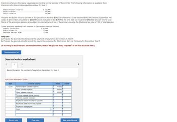 Electronics Service Company pays salaries monthly on the last day of the month. The following information is available from
Electronics for the month ended December 31, Year 1.
Administrative salaries
Sales salaries
Office salaries
Assume the Social Security tax rate is 6.0 percent on the first $110,000 of salaries. Duke reached $110,000 before September. His
salary in December amounted to $12,000 and is included in the $71,000. No one else will reach the $110,000 amount for the year.
None of the employee salaries are subject to unemployment tax in December. Assume the Medicare tax rate is 1.5% of total salaries.
Other amounts withheld from salaries in December were as follows:
Federal income tax
$ 20,000
State income tax
5,400
Employee savings plan
3,100
Required
a. Prepare the journal entry to record the payment of payroll on December 31, Year 1.
b. Prepare the journal entry to record the payroll tax expense for Electronics Service Company for December Year 1.
(If no entry is required for a transaction/event, select "No journal entry required" in the first account field.)
View transaction list
Journal entry worksheet
1
Date
12/31
2
Record the entry for payment of payroll on December 31, Year 1.
Note: Enter debits before credits.
General Journal
Administrative salaries expense
Sales salaries expense
Office salaries expense
$ 71,000
59,000
39,000
FICA tax payable-Social Security
FICA tax payable-Medicare
Employee federal income tax payable
Employee state income tax payable
Employee savings plan
Cash
Record entry
Clear entry
Debit
71,000
59,000
39,000
Credit
View general journal
>