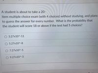 A student is about to take a 20-
item multiple choice exam (with 4 choices) without studying, and plans
to guess the answer for every number. What is the probability that
the student will score 18 or above if the test had 5 choices?
3.27x10^-11
5.27x10^-8
O 7.27x10^-5
O 9.27x10^-3
