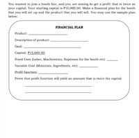 You wanted to join a booth fair, and you are aiming to get a profit that is twice as
your capital. Your starting capital is P15,000.00. Make a financial plan for the booth
that you will set up and the product that you will sell. You may use the sample plan
below:
FINANCIAL PLAN
Product:
Description of product:
Goal:
Capital: P15,000.00
Fixed Cost (Labor, Machineries, Expenses for the booth etc):
Variable Cost (Materials, Ingredients, etc):
Profit function:
Prove that profit function will yield an amount that is twice the capital
