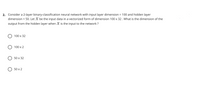 2. Consider a 2-layer binary-classification neural network with input layer dimension = 100 and hidden layer
dimension = 50. Let X be the input data in a vectorized form of dimension 100 x 32 . What is the dimension of the
%3D
output from the hidden layer when X is the input to the network ?
100 x 32
О 100 х 2
50 х 32
O 50 x 2
